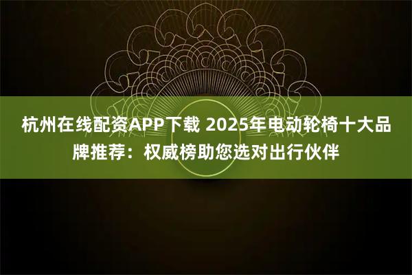 杭州在线配资APP下载 2025年电动轮椅十大品牌推荐：权威榜助您选对出行伙伴