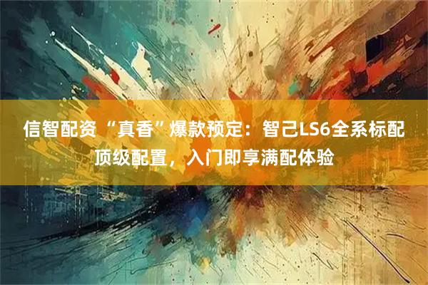 信智配资 “真香”爆款预定：智己LS6全系标配顶级配置，入门即享满配体验