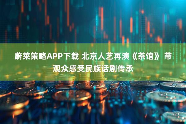 蔚莱策略APP下载 北京人艺再演《茶馆》 带观众感受民族话剧传承
