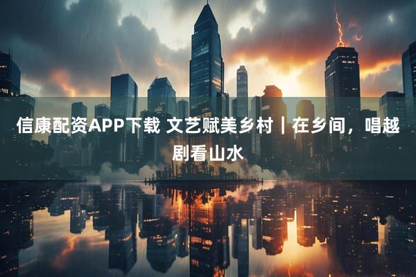 信康配资APP下载 文艺赋美乡村｜在乡间，唱越剧看山水
