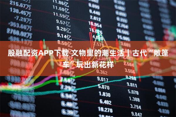 股融配资APP下载 文物里的潮生活｜古代“敞篷车”玩出新花样