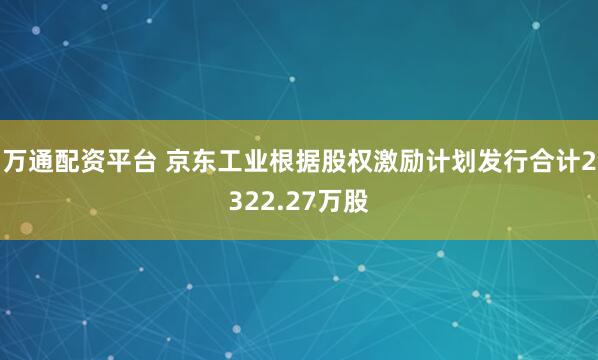 万通配资平台 京东工业根据股权激励计划发行合计2322.27万股
