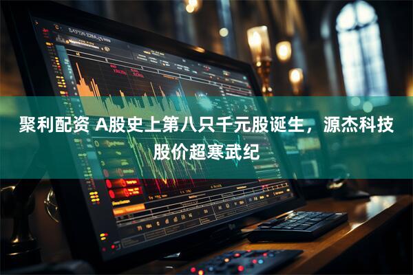 聚利配资 A股史上第八只千元股诞生，源杰科技股价超寒武纪