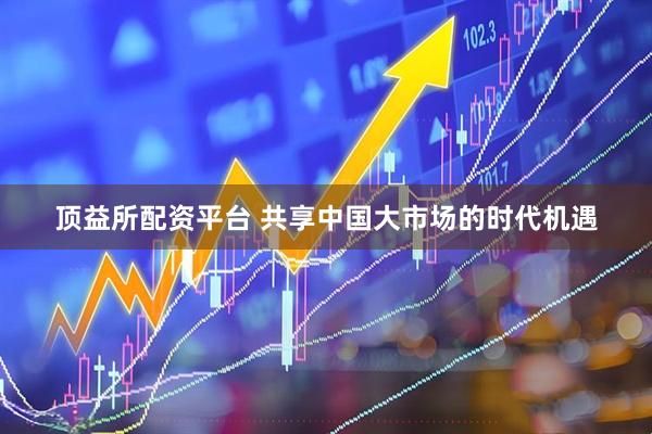 顶益所配资平台 共享中国大市场的时代机遇