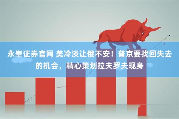 永崋证券官网 美冷淡让俄不安！普京要找回失去的机会，精心策划拉夫罗夫现身