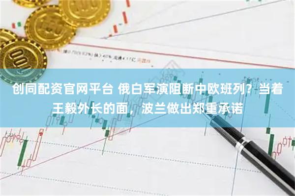 创同配资官网平台 俄白军演阻断中欧班列？当着王毅外长的面，波兰做出郑重承诺