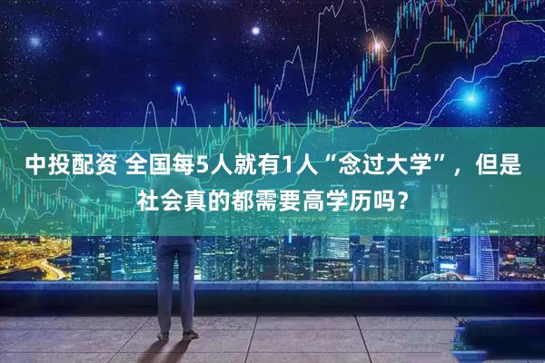 中投配资 全国每5人就有1人“念过大学”，但是社会真的都需要高学历吗？