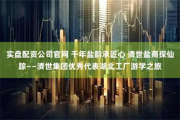 实盘配资公司官网 千年盐韵承匠心 濟世盐商探仙踪——濟世集团优秀代表湖北工厂游学之旅