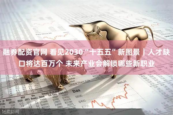 融券配资官网 看见2030“十五五”新图景｜人才缺口将达百万个 未来产业会解锁哪些新职业