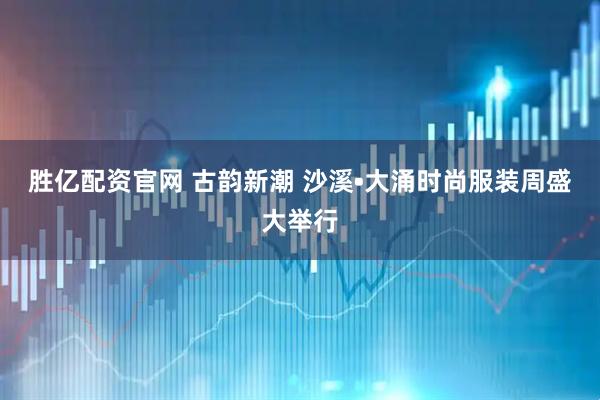 胜亿配资官网 古韵新潮 沙溪•大涌时尚服装周盛大举行