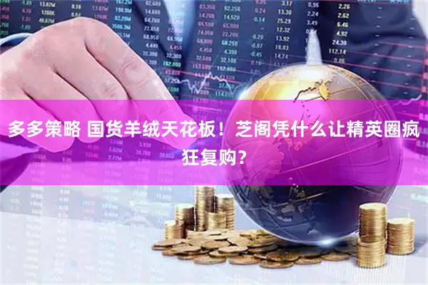 多多策略 国货羊绒天花板！芝阁凭什么让精英圈疯狂复购？