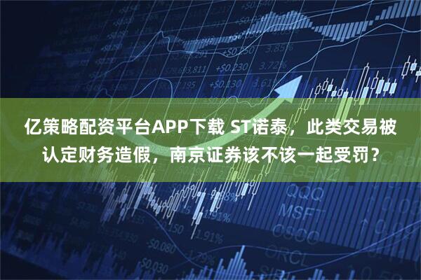 亿策略配资平台APP下载 ST诺泰，此类交易被认定财务造假，南京证券该不该一起受罚？