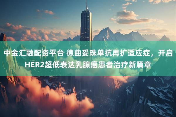 中金汇融配资平台 德曲妥珠单抗再扩适应症，开启HER2超低表达乳腺癌患者治疗新篇章