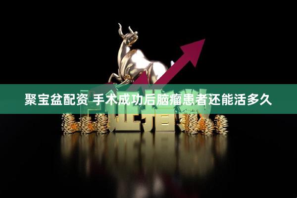 聚宝盆配资 手术成功后脑瘤患者还能活多久