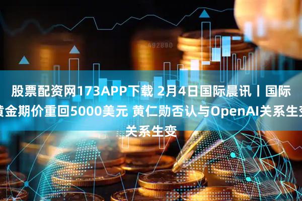 股票配资网173APP下载 2月4日国际晨讯丨国际黄金期价重回5000美元 黄仁勋否认与OpenAI关系生变