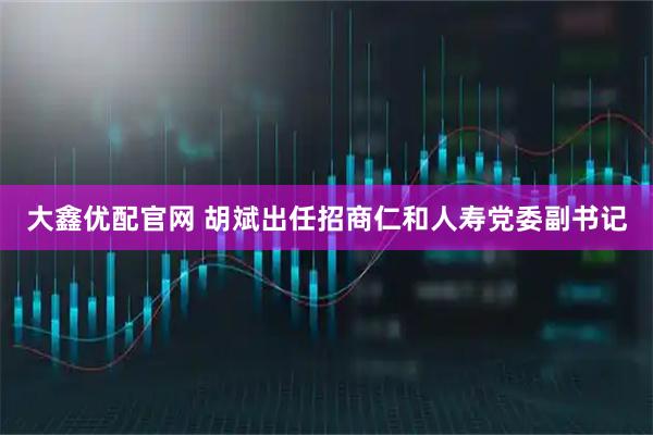 大鑫优配官网 胡斌出任招商仁和人寿党委副书记