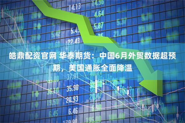 皓鼎配资官网 华泰期货：中国6月外贸数据超预期，美国通胀全面降温